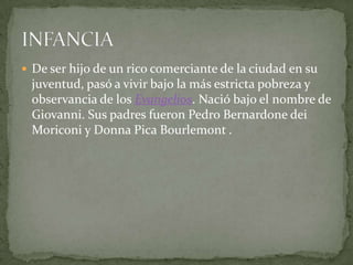 De ser hijo de un rico comerciante de la ciudad en su juventud, pasó a vivir bajo la más estricta pobreza y observancia de los Evangelios. Nació bajo el nombre de Giovanni. Sus padres fueron Pedro BernardonedeiMoriconiy Donna Pica Bourlemont.INFANCIA