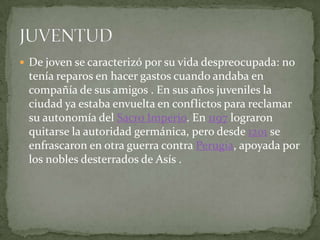 De joven se caracterizó por su vida despreocupada: no tenía reparos en hacer gastos cuando andaba en compañía de sus amigos . En sus años juveniles la ciudad ya estaba envuelta en conflictos para reclamar su autonomía del Sacro Imperio. En 1197 lograron quitarse la autoridad germánica, pero desde 1201 se enfrascaron en otra guerra contra Perugia, apoyada por los nobles desterrados de Asís .JUVENTUD