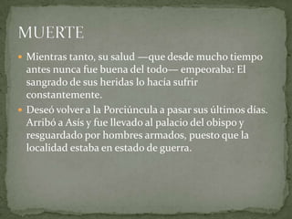 Mientras tanto, su salud —que desde mucho tiempo antes nunca fue buena del todo— empeoraba: El sangrado de sus heridas lo hacía sufrir constantemente. Deseó volver a la Porciúncula a pasar sus últimos días. Arribó a Asís y fue llevado al palacio del obispo y resguardado por hombres armados, puesto que la localidad estaba en estado de guerra.MUERTE