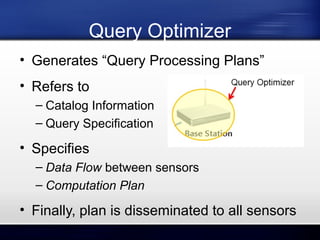 Query Optimizer
• Generates “Query Processing Plans”
• Refers to
– Catalog Information
– Query Specification

• Specifies
– Data Flow between sensors
– Computation Plan

• Finally, plan is disseminated to all sensors

 