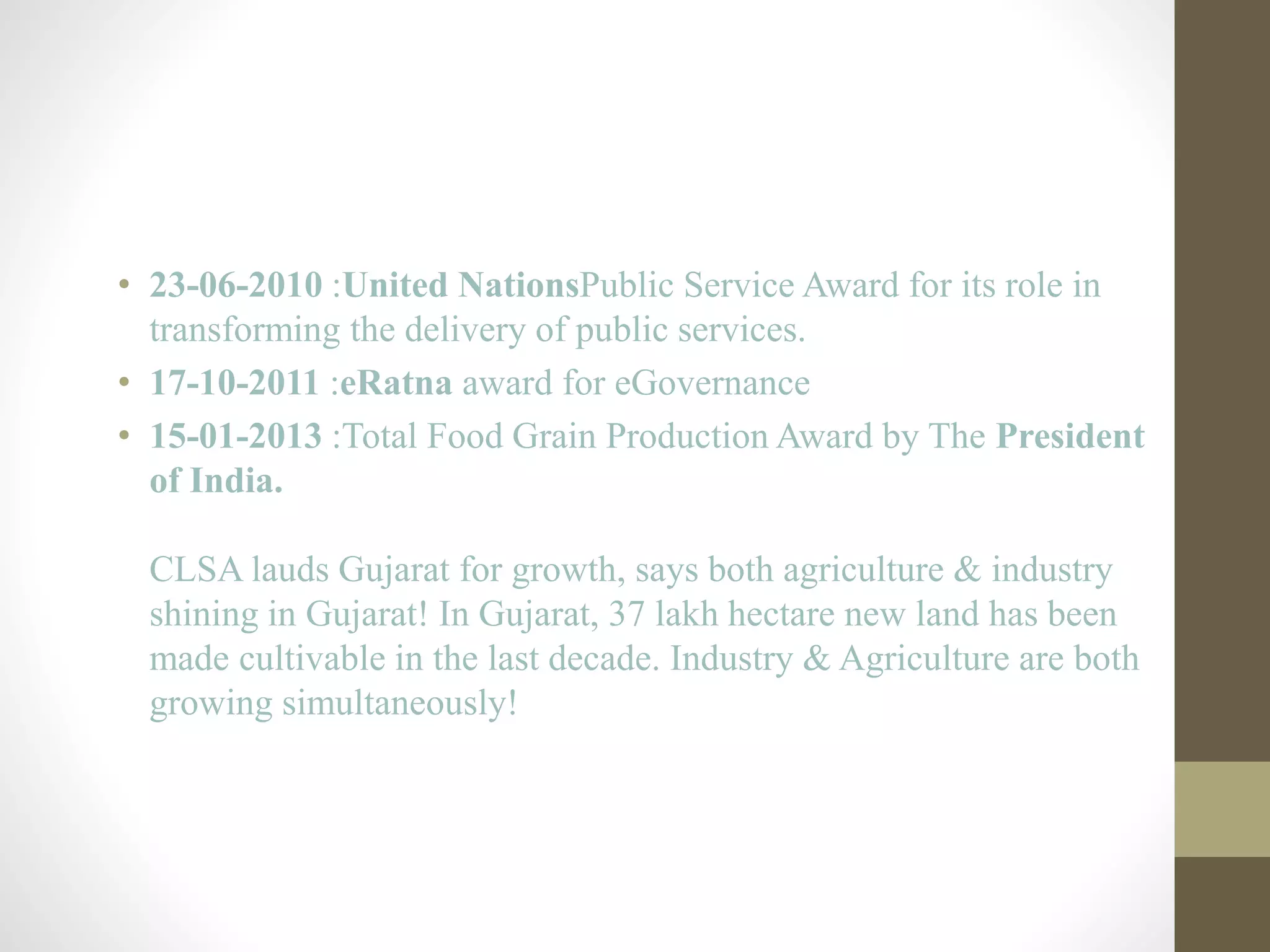 • 23-06-2010 :United NationsPublic Service Award for its role in 
transforming the delivery of public services. 
• 17-10-2011 :eRatna award for eGovernance 
• 15-01-2013 :Total Food Grain Production Award by The President 
of India. 
CLSA lauds Gujarat for growth, says both agriculture & industry 
shining in Gujarat! In Gujarat, 37 lakh hectare new land has been 
made cultivable in the last decade. Industry & Agriculture are both 
growing simultaneously! 
 