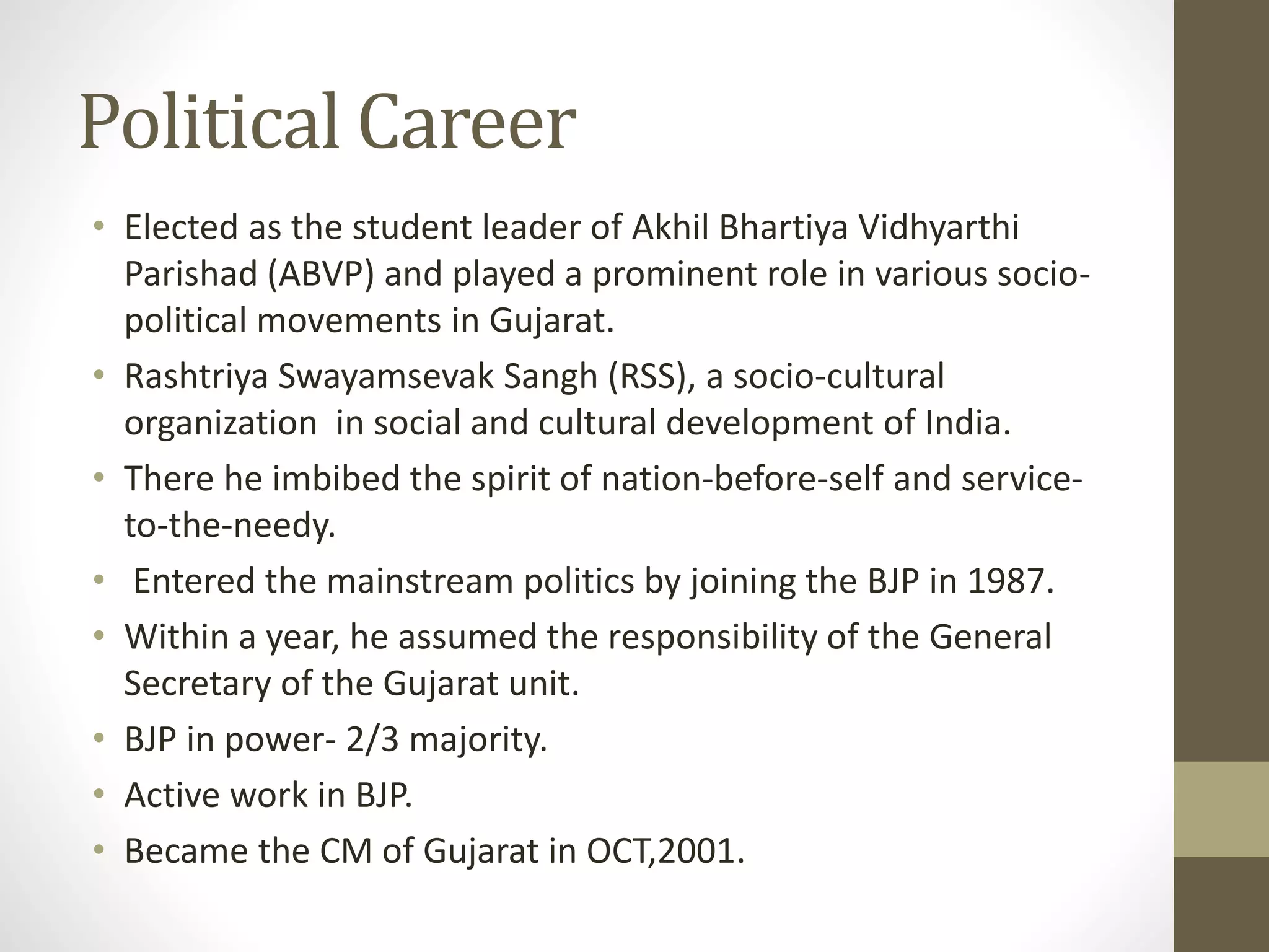 Political Career 
• Elected as the student leader of Akhil Bhartiya Vidhyarthi 
Parishad (ABVP) and played a prominent role in various socio-political 
movements in Gujarat. 
• Rashtriya Swayamsevak Sangh (RSS), a socio-cultural 
organization in social and cultural development of India. 
• There he imbibed the spirit of nation-before-self and service-to- 
the-needy. 
• Entered the mainstream politics by joining the BJP in 1987. 
• Within a year, he assumed the responsibility of the General 
Secretary of the Gujarat unit. 
• BJP in power- 2/3 majority. 
• Active work in BJP. 
• Became the CM of Gujarat in OCT,2001. 
 