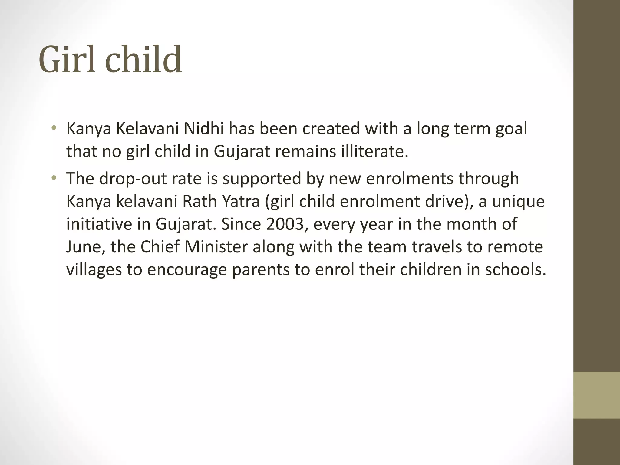 Girl child 
• Kanya Kelavani Nidhi has been created with a long term goal 
that no girl child in Gujarat remains illiterate. 
• The drop-out rate is supported by new enrolments through 
Kanya kelavani Rath Yatra (girl child enrolment drive), a unique 
initiative in Gujarat. Since 2003, every year in the month of 
June, the Chief Minister along with the team travels to remote 
villages to encourage parents to enrol their children in schools. 
 