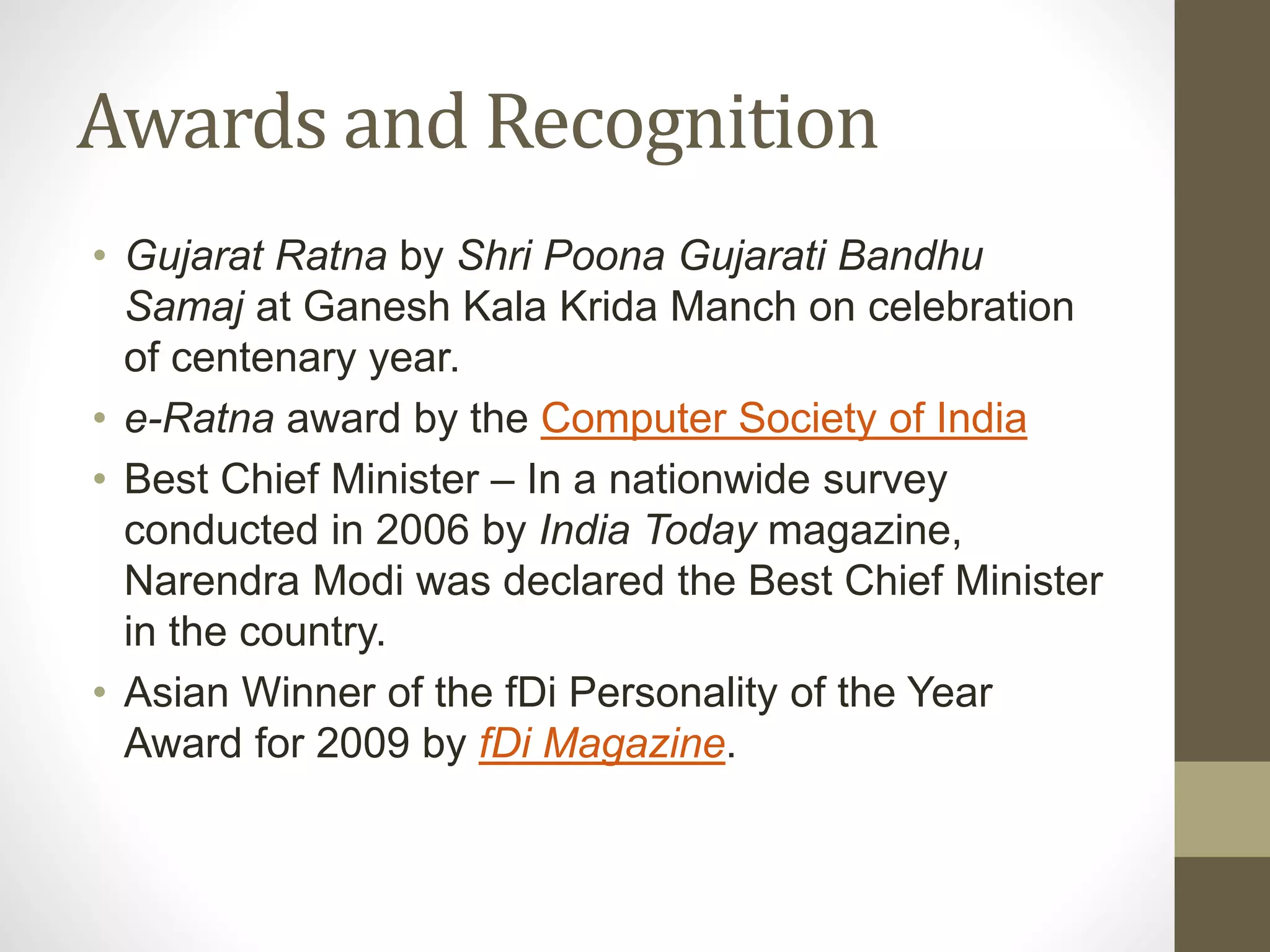 Awards and Recognition 
• Gujarat Ratna by Shri Poona Gujarati Bandhu 
Samaj at Ganesh Kala Krida Manch on celebration 
of centenary year. 
• e-Ratna award by the Computer Society of India 
• Best Chief Minister – In a nationwide survey 
conducted in 2006 by India Today magazine, 
Narendra Modi was declared the Best Chief Minister 
in the country. 
• Asian Winner of the fDi Personality of the Year 
Award for 2009 by fDi Magazine. 
 