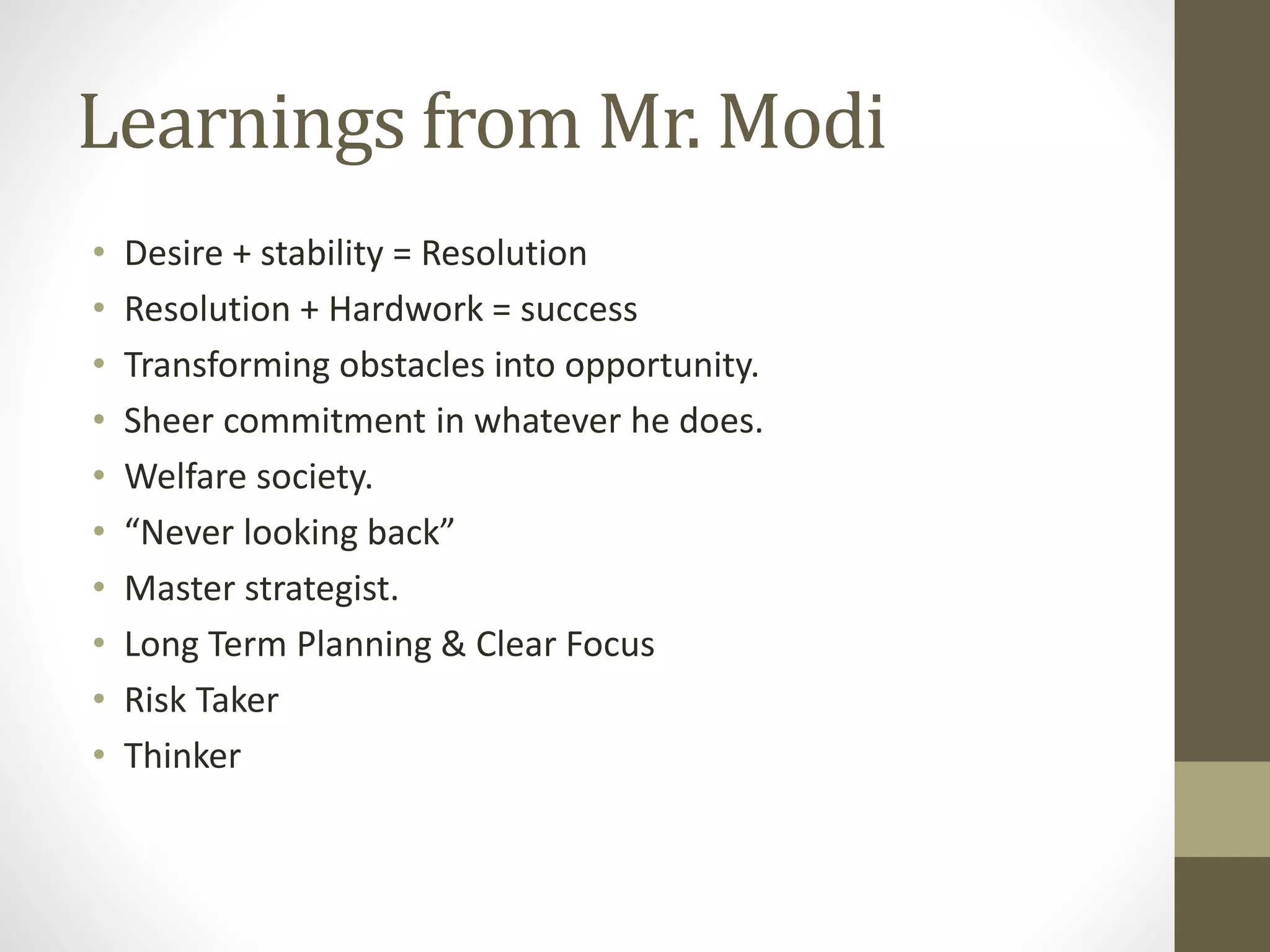 Learnings from Mr. Modi 
• Desire + stability = Resolution 
• Resolution + Hardwork = success 
• Transforming obstacles into opportunity. 
• Sheer commitment in whatever he does. 
• Welfare society. 
• “Never looking back” 
• Master strategist. 
• Long Term Planning & Clear Focus 
• Risk Taker 
• Thinker 
 
