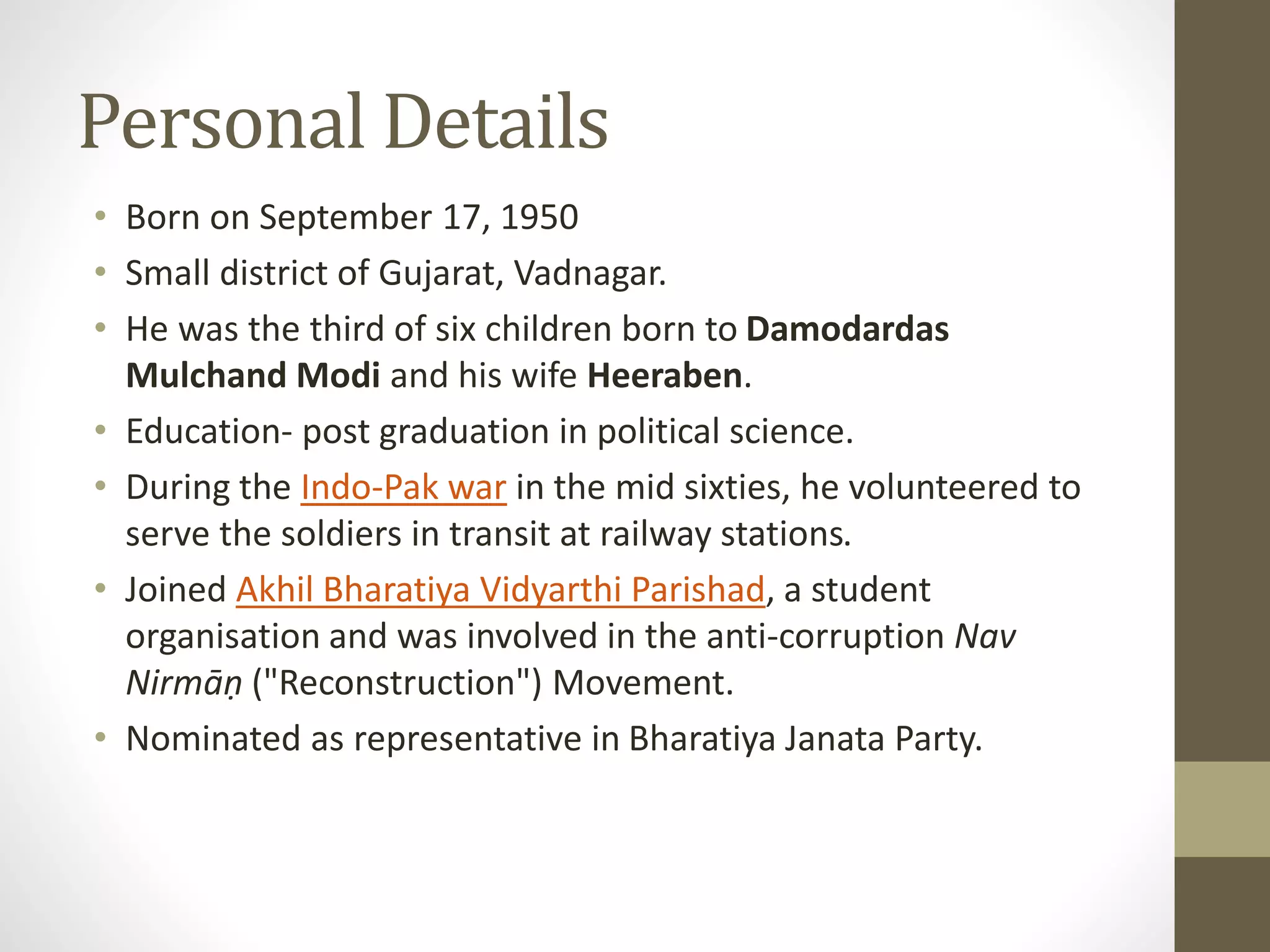Personal Details 
• Born on September 17, 1950 
• Small district of Gujarat, Vadnagar. 
• He was the third of six children born to Damodardas 
Mulchand Modi and his wife Heeraben. 
• Education- post graduation in political science. 
• During the Indo-Pak war in the mid sixties, he volunteered to 
serve the soldiers in transit at railway stations. 
• Joined Akhil Bharatiya Vidyarthi Parishad, a student 
organisation and was involved in the anti-corruption Nav 
Nirmāṇ ("Reconstruction") Movement. 
• Nominated as representative in Bharatiya Janata Party. 
 