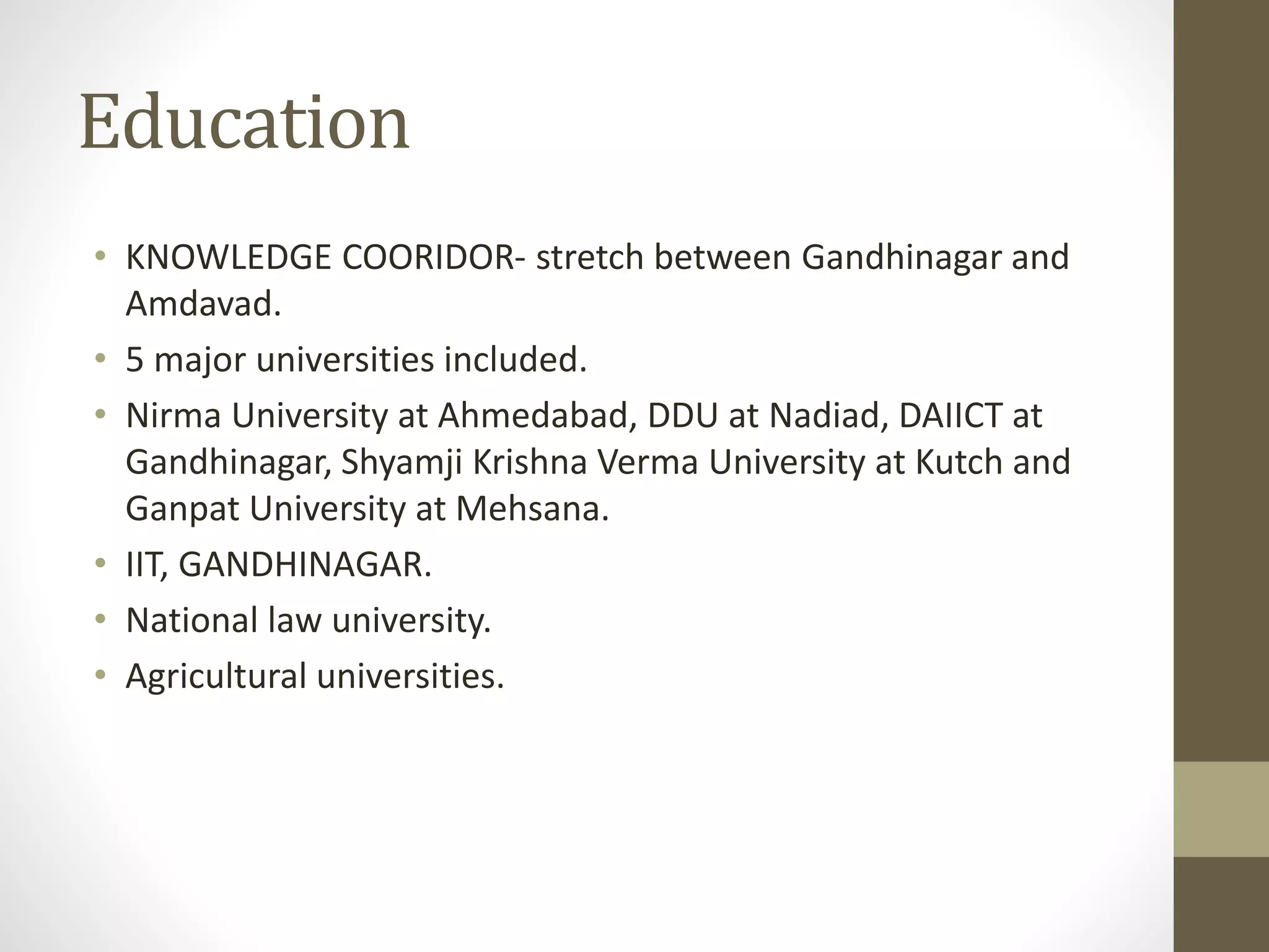 Education 
• KNOWLEDGE COORIDOR- stretch between Gandhinagar and 
Amdavad. 
• 5 major universities included. 
• Nirma University at Ahmedabad, DDU at Nadiad, DAIICT at 
Gandhinagar, Shyamji Krishna Verma University at Kutch and 
Ganpat University at Mehsana. 
• IIT, GANDHINAGAR. 
• National law university. 
• Agricultural universities. 
 