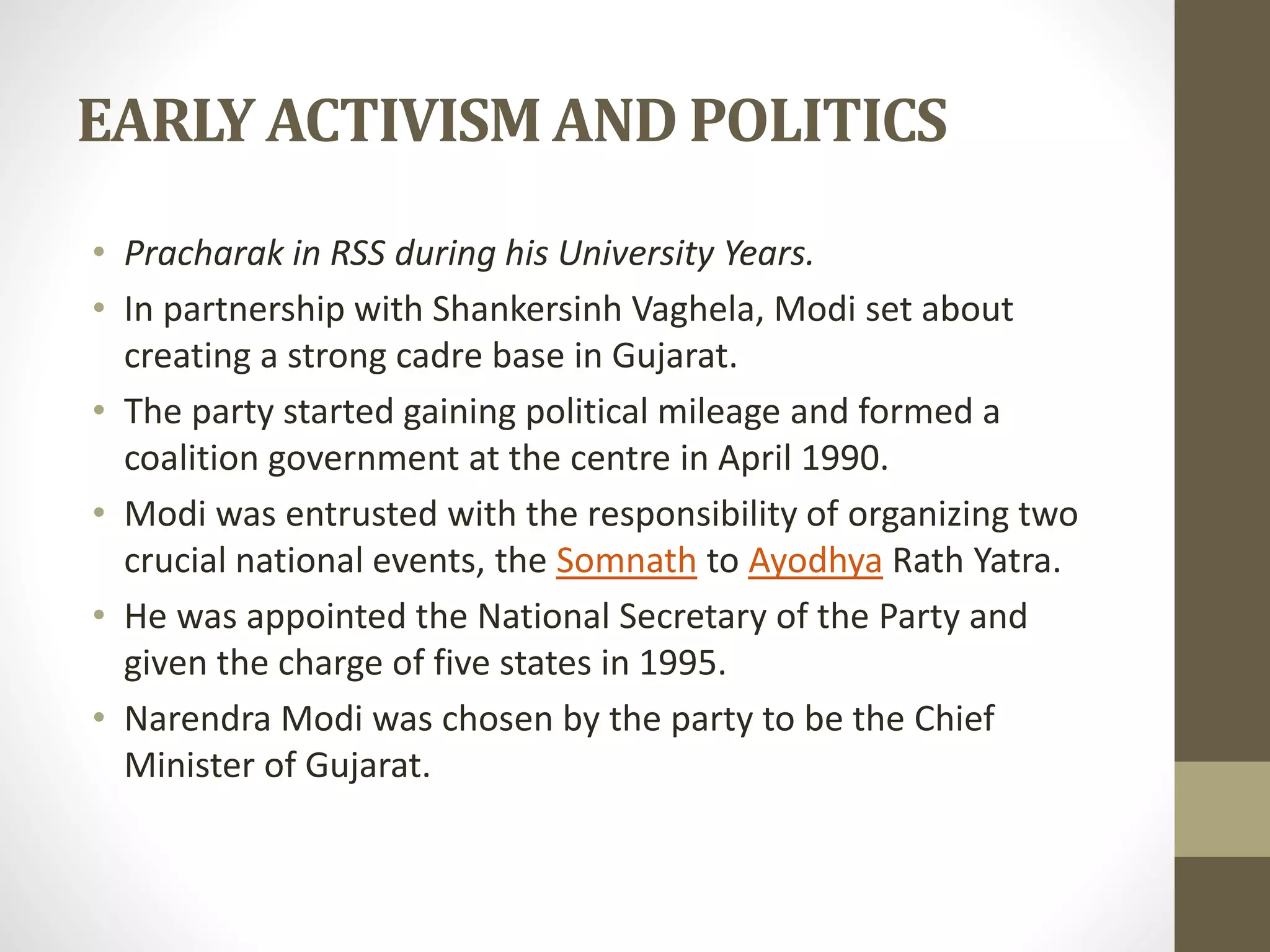 EARLY ACTIVISM AND POLITICS 
• Pracharak in RSS during his University Years. 
• In partnership with Shankersinh Vaghela, Modi set about 
creating a strong cadre base in Gujarat. 
• The party started gaining political mileage and formed a 
coalition government at the centre in April 1990. 
• Modi was entrusted with the responsibility of organizing two 
crucial national events, the Somnath to Ayodhya Rath Yatra. 
• He was appointed the National Secretary of the Party and 
given the charge of five states in 1995. 
• Narendra Modi was chosen by the party to be the Chief 
Minister of Gujarat. 
 