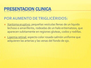 PRESENTACION CLINICA
POR AUMENTO DETRIGLICÉRIDOS:
 Xantoma eruptivo: pequeñas vesículas llenas de un liquido
lechoso o amarillento, rodeadas de un halo eritematoso, que
aparecen subitamente en regiones gluteas, codos y rodillas.
 Lipemia retinal: aspecto color rosado salmón uniforme que
adquieren las arterias y las venas del fondo de ojo.
 
