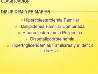 CLASIFICACION
DISLIPIDEMIA PRIMARIAS
 Hipercolesterolemia Familiar
 Dislipidemia Familiar Combinada
 Hipercolesterolemia Poligénica
 Disbetalipoproteinemia
 Hipertrigliceridemias Familiares y el déficit
de HDL
 