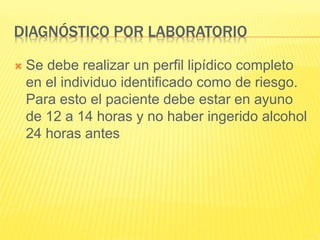 DIAGNÓSTICO POR LABORATORIO
 Se debe realizar un perfil lipídico completo
en el individuo identificado como de riesgo.
Para esto el paciente debe estar en ayuno
de 12 a 14 horas y no haber ingerido alcohol
24 horas antes
 