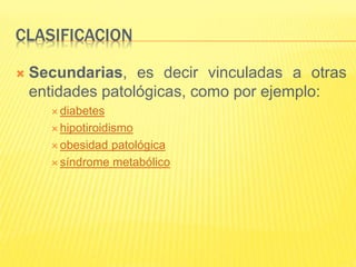 CLASIFICACION
 Secundarias, es decir vinculadas a otras
entidades patológicas, como por ejemplo:
 diabetes
 hipotiroidismo
 obesidad patológica
 síndrome metabólico
 