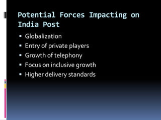 Potential Forces Impacting on
India Post
 Globalization
 Entry of private players
 Growth of telephony
 Focus on inclusive growth
 Higher delivery standards
 