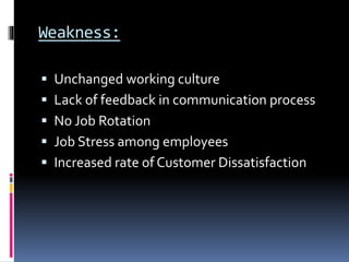 Weakness:
 Unchanged working culture
 Lack of feedback in communication process
 No Job Rotation
 Job Stress among employees
 Increased rate of Customer Dissatisfaction
 