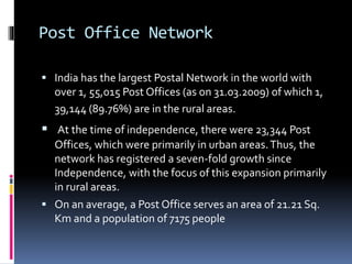 Post Office Network
 India has the largest Postal Network in the world with
over 1, 55,015 Post Offices (as on 31.03.2009) of which 1,
39,144 (89.76%) are in the rural areas.
 At the time of independence, there were 23,344 Post
Offices, which were primarily in urban areas.Thus, the
network has registered a seven-fold growth since
Independence, with the focus of this expansion primarily
in rural areas.
 On an average, a Post Office serves an area of 21.21 Sq.
Km and a population of 7175 people
 