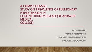 A COMPREHENSIVE
STUDY ON PREVALENCE OF PULMONARY
HYPERTENSION IN
CHRONIC KIDNEY DISEASE( THANJAVUR
MEDICAL
COLLEGE)
DR.DILIP KUMAR J
FIRST YEAR POSTGRADUATE
DEPARTMENT OF INTERNAL MEDICINE
THANJAVUR MEDICAL COLLEGE
 