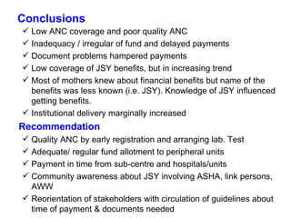 Conclusions Low ANC coverage and poor quality ANC Inadequacy / irregular of fund and delayed payments Document problems hampered payments Low coverage of JSY benefits, but in increasing trend Most of mothers knew about financial benefits but name of the benefits was less known (i.e. JSY). Knowledge of JSY influenced getting benefits.  Institutional delivery marginally increased Recommendation Quality ANC by early registration and arranging lab. Test Adequate/ regular fund allotment to peripheral units Payment in time from sub-centre and hospitals/units Community awareness about JSY involving ASHA, link persons, AWW Reorientation of stakeholders with circulation of guidelines about time of payment & documents needed  
