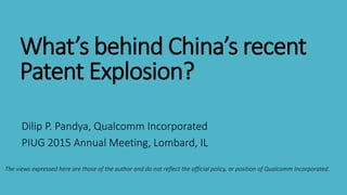 What’s behind China’s recent
Patent Explosion?
Dilip P. Pandya, Qualcomm Incorporated
PIUG 2015 Annual Meeting, Lombard, IL
The views expressed here are those of the author and do not reflect the official policy, or position of Qualcomm Incorporated.
 