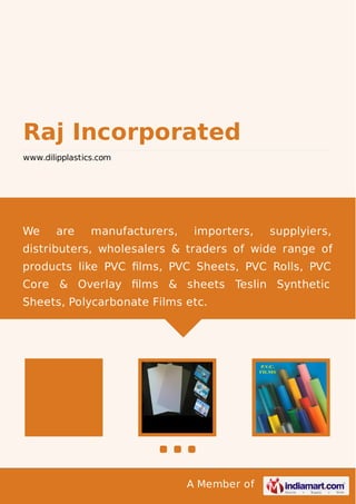 A Member of
Raj Incorporated
www.dilipplastics.com
We are manufacturers, importers, supplyiers,
distributers, wholesalers & traders of wide range of
products like PVC ﬁlms, PVC Sheets, PVC Rolls, PVC
Core & Overlay ﬁlms & sheets Teslin Synthetic
Sheets, Polycarbonate Films etc.
 