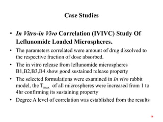 Case Studies
• In Vitro-in Vivo Correlation (IVIVC) Study Of
Leflunomide Loaded Microspheres.
• The parameters correlated were amount of drug dissolved to
the respective fraction of dose absorbed.
• The in vitro release from leflunomide microspheres
B1,B2,B3,B4 show good sustained release property
• The selected formulations were examined in In vivo rabbit
model, the Tmax of all microspheres were increased from 1 to
4hr confirming its sustaining property
• Degree A level of correlation was established from the results
16
 