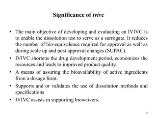 Significance of ivivc
• The main objective of developing and evaluating an IVIVC is
to enable the dissolution test to serve as a surrogate. It reduces
the number of bio-equivalence required for approval as well as
during scale up and post approval changes (SUPAC).
• IVIVC shortens the drug development period, economizes the
resources and leads to improved product quality.
• A means of assuring the bioavailability of active ingredients
from a dosage form.
• Supports and or validates the use of dissolution methods and
specifications
• IVIVC assists in supporting biowaivers.
4
 