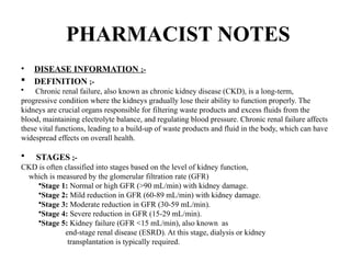 PHARMACIST NOTES
• DISEASE INFORMATION ;-
 DEFINITION ;-
• Chronic renal failure, also known as chronic kidney disease (CKD), is a long-term,
progressive condition where the kidneys gradually lose their ability to function properly. The
kidneys are crucial organs responsible for filtering waste products and excess fluids from the
blood, maintaining electrolyte balance, and regulating blood pressure. Chronic renal failure affects
these vital functions, leading to a build-up of waste products and fluid in the body, which can have
widespread effects on overall health.
 STAGES ;-
CKD is often classified into stages based on the level of kidney function,
which is measured by the glomerular filtration rate (GFR)
•Stage 1: Normal or high GFR (>90 mL/min) with kidney damage.
•Stage 2: Mild reduction in GFR (60-89 mL/min) with kidney damage.
•Stage 3: Moderate reduction in GFR (30-59 mL/min).
•Stage 4: Severe reduction in GFR (15-29 mL/min).
•Stage 5: Kidney failure (GFR <15 mL/min), also known as
end-stage renal disease (ESRD). At this stage, dialysis or kidney
transplantation is typically required.
 