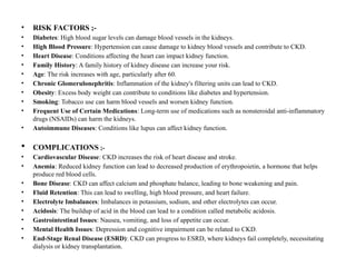 • RISK FACTORS ;-
• Diabetes: High blood sugar levels can damage blood vessels in the kidneys.
• High Blood Pressure: Hypertension can cause damage to kidney blood vessels and contribute to CKD.
• Heart Disease: Conditions affecting the heart can impact kidney function.
• Family History: A family history of kidney disease can increase your risk.
• Age: The risk increases with age, particularly after 60.
• Chronic Glomerulonephritis: Inflammation of the kidney's filtering units can lead to CKD.
• Obesity: Excess body weight can contribute to conditions like diabetes and hypertension.
• Smoking: Tobacco use can harm blood vessels and worsen kidney function.
• Frequent Use of Certain Medications: Long-term use of medications such as nonsteroidal anti-inflammatory
drugs (NSAIDs) can harm the kidneys.
• Autoimmune Diseases: Conditions like lupus can affect kidney function.
 COMPLICATIONS ;-
• Cardiovascular Disease: CKD increases the risk of heart disease and stroke.
• Anemia: Reduced kidney function can lead to decreased production of erythropoietin, a hormone that helps
produce red blood cells.
• Bone Disease: CKD can affect calcium and phosphate balance, leading to bone weakening and pain.
• Fluid Retention: This can lead to swelling, high blood pressure, and heart failure.
• Electrolyte Imbalances: Imbalances in potassium, sodium, and other electrolytes can occur.
• Acidosis: The buildup of acid in the blood can lead to a condition called metabolic acidosis.
• Gastrointestinal Issues: Nausea, vomiting, and loss of appetite can occur.
• Mental Health Issues: Depression and cognitive impairment can be related to CKD.
• End-Stage Renal Disease (ESRD): CKD can progress to ESRD, where kidneys fail completely, necessitating
dialysis or kidney transplantation.
 