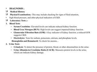 • DIAGNOSIS ;
 Medical History
 Physical Examination;- This may include checking for signs of fluid retention,
• high blood pressure, and other physical indicators of CKD.
 Laboratory Tests ;-
1. Blood Tests:
– Serum Creatinine: Elevated levels can indicate reduced kidney function.
– Blood Urea Nitrogen (BUN): High levels can suggest impaired kidney function.
– Glomerular Filtration Rate (GFR): A key indicator of kidney function; a reduced GFR
suggests CKD.
– Electrolytes: Tests for sodium, potassium, calcium, and phosphate levels.
Hemoglobin and Hematocrit: To check for anemia. .
2. Urine Tests:
– Urinalysis: To detect the presence of protein, blood, or other abnormalities in the urine.
– Urine Albumin-to-Creatinine Ratio (UACR): Measures protein levels in the urine,
which can indicate kidney damage.
 