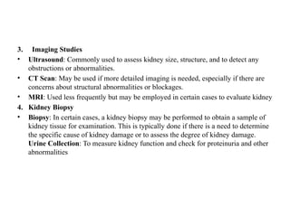 3. Imaging Studies
• Ultrasound: Commonly used to assess kidney size, structure, and to detect any
obstructions or abnormalities.
• CT Scan: May be used if more detailed imaging is needed, especially if there are
concerns about structural abnormalities or blockages.
• MRI: Used less frequently but may be employed in certain cases to evaluate kidney
4. Kidney Biopsy
• Biopsy: In certain cases, a kidney biopsy may be performed to obtain a sample of
kidney tissue for examination. This is typically done if there is a need to determine
the specific cause of kidney damage or to assess the degree of kidney damage.
Urine Collection: To measure kidney function and check for proteinuria and other
abnormalities
 