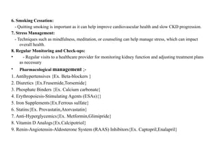 6. Smoking Cessation:
- Quitting smoking is important as it can help improve cardiovascular health and slow CKD progression.
7. Stress Management:
- Techniques such as mindfulness, meditation, or counseling can help manage stress, which can impact
overall health.
8. Regular Monitoring and Check-ups:
• - Regular visits to a healthcare provider for monitoring kidney function and adjusting treatment plans
as necessary
• Pharmacological management ;-
1. Antihypertensives {Ex. Beta-blockers }
2. Diuretics {Ex.Frusemide,Torsemide}
3. Phosphate Binders {Ex. Calcium carbonate}
4. Erythropoiesis-Stimulating Agents (ESAs){}
5. Iron Supplements{Ex.Ferrous sulfate}
6. Statins{Ex. Provastatin,Atorvastatin}
7. Anti-Hyperglycemics{Ex. Metformin,Glimipride}
8. Vitamin D Analogs{Ex.Calcipotriol}
9. Renin-Angiotensin-Aldosterone System (RAAS) Inhibitors{Ex. Captopril,Enalapril}
 