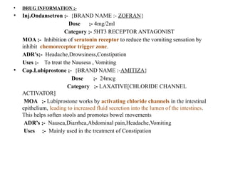 • DRUG INFORMATION ;-
• Inj.Ondansetron ;- {BRAND NAME :- ZOFRAN}
Dose ;- 4mg/2ml
Category ;- 5HT3 RECEPTOR ANTAGONIST
MOA ;- Inhibition of seratonin receptor to reduce the vomiting sensation by
inhibit chemoreceptor trigger zone.
ADR’s;- Headache,Drowsiness,Constipation
Uses ;- To treat the Nausesa , Vomiting
• Cap.Lubiprostone ;- {BRAND NAME :-AMITIZA}
Dose ;- 24mcg
Category ;- LAXATIVE[CHLORIDE CHANNEL
ACTIVATOR]
MOA ;- Lubiprostone works by activating chloride channels in the intestinal
epithelium, leading to increased fluid secretion into the lumen of the intestines.
This helps soften stools and promotes bowel movements
ADR’s ;- Nausea,Diarrhea,Abdominal pain,Headache,Vomiting
Uses ;- Mainly used in the treatment of Constipation
 