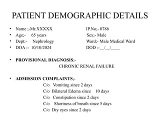 PATIENT DEMOGRAPHIC DETAILS
• Name ;-Mr.XXXXX IP.No;- 0786
• Age;- 65 years Sex;- Male
• Dept;- Nephrology Ward;- Male Medical Ward
• DOA :- 10/10/2024 DOD :-__/__/____
• PROVISIONAL DIAGNOSIS;-
CHRONIC RENAL FAILURE
• ADMISSION COMPLAINTS;-
C/o Vomiting since 2 days
C/o Bilateral Edema since 10 days
C/o Constipation since 2 days
C/o Shortness of breath since 5 days
C/o Dry eyes since 2 days
 