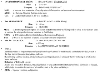 • CYCLOSPORINE EYE DROPS ;- {BRAND NAME :- CYCLOXATE}
Dose ;- 0.5% w/v
Category ;- IMMUNOSUPPRESSANT
MOA ;- Increase tear production of eyes by reduce inflammation and suppress immune respone
ADR’s ;- Burning, Stinging, Redness in the eyes
Uses ;- Used in the treatmnt of dry eyes condition
• Tab. FUROSEMIDE ;- {BRAND NAME :-LASIX 40 mg}
Dose ;- 40 mg
Category ;- DIURETIC
MOA ;- Inhibiting the reabsorption of sodium and chloride in ther ascending loop of henle in the kidneys leads
to increase the urine production and reduction in fluid builup
ADR’s ;- Dehydration, Electrolyte imbalance, Hypotension , Dizziness
Uses ;- Used in the treatment of edema associated with renal impairment
• Tab. ALLOPURINOL ;- {BRAND NAME :- ZYRIK 100}
Dose ;- 100 mg
Category ;- XANTHANE OXIDASE INHIBITOR
• MOA ;-
Xanthine oxidase is responsible for the conversion of hypoxanthine to xanthine and xanthane to uric acid, which is
the final step in the purine degradation pathway.
By inhibiting xanthine oxidase, allopurinol decreases the production of uric acid, thereby reducing its levels in the
blood and urine.
Reduction of Uric Acid Levels:
As uric acid production decreases, the concentration of uric acid in the blood (hyperuricemia) and tissues is reduced,
which helps prevent the formation of uric acid crystals in the joints and kidneys.
• ADRs ;- Nausea, vomiting, and diarrhea
 