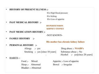 • HISTORY OF PRESENT ILLNESS ;-
H/o High blood pressure
H/o Itching
H/o Loss of appetite
• PAST MEDICAL HISTORY ;-
HYPERTENSION
KIDNEY STONES
• PAST MEDICATION HISTORY ;-
-NOT KNOWN-
• FAMILY HISTORY ;-
His mother has chronic kidney failure
• PERSONAL HISTORY ;-
Allergy ;- yes Drug abuse ;- NSAID’s
Smoking ;- yes [since 10 years] Substance abuse ;- No
. Alcohol ;- yes[since 20 years]
• HABITS ;-
Food ;- Mixed Appetite ;- Loss of appetite
Sleep ;- Abnormal Bowel ;- Irregular
Bladder ;- Abnormal
 