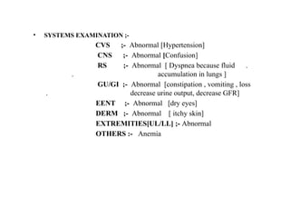 • SYSTEMS EXAMINATION ;-
CVS ;- Abnormal [Hypertension]
CNS ;- Abnormal [Confusion]
RS ;- Abnormal [ Dyspnea because fluid .
. accumulation in lungs ]
GU/GI ;- Abnormal [constipation , vomiting , loss
. decrease urine output, decrease GFR]
EENT ;- Abnormal [dry eyes]
DERM ;- Abnormal [ itchy skin]
EXTREMITIES[UL/LL] ;- Abnormal
OTHERS :- Anemia
 