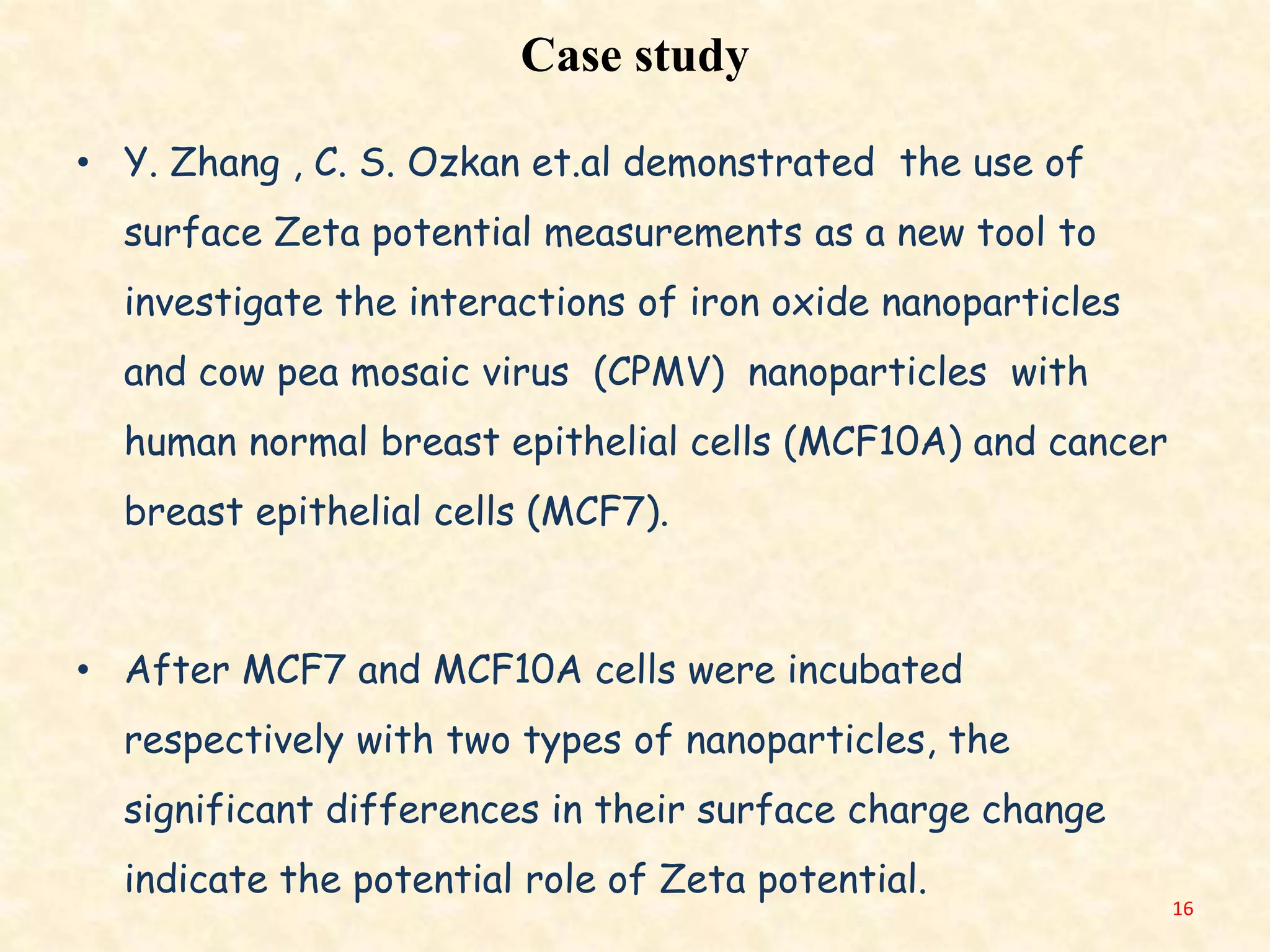 Case study
• Y. Zhang , C. S. Ozkan et.al demonstrated the use of
surface Zeta potential measurements as a new tool to
investigate the interactions of iron oxide nanoparticles
and cow pea mosaic virus (CPMV) nanoparticles with
human normal breast epithelial cells (MCF10A) and cancer
breast epithelial cells (MCF7).
• After MCF7 and MCF10A cells were incubated
respectively with two types of nanoparticles, the
significant differences in their surface charge change
indicate the potential role of Zeta potential.
16
 