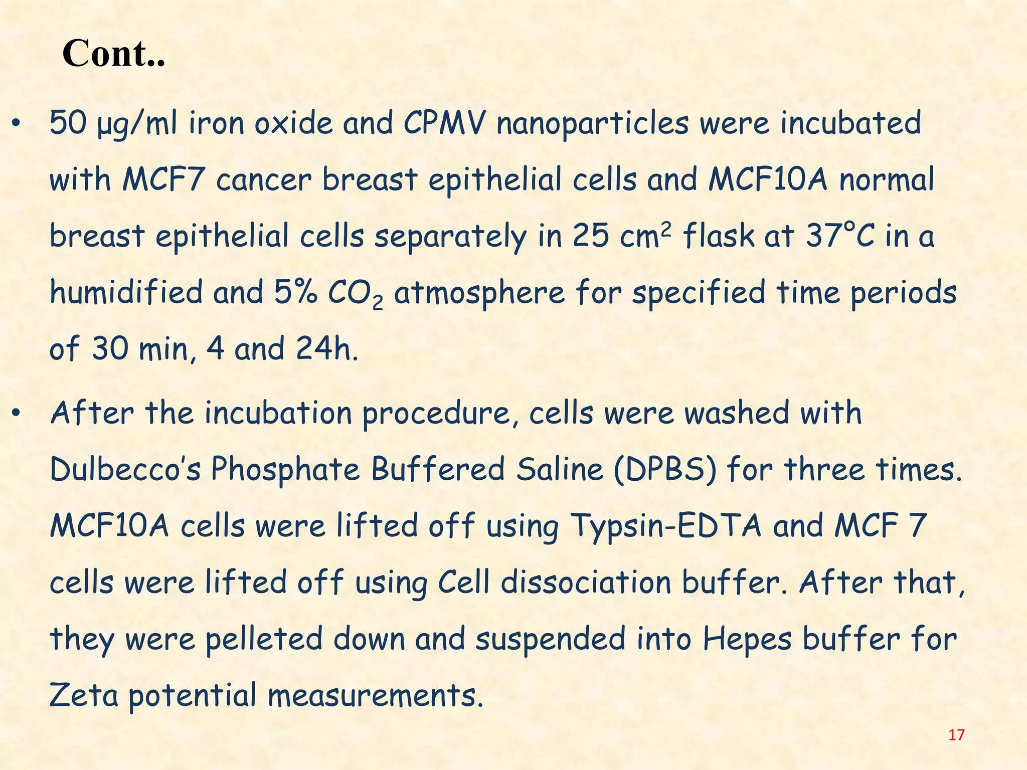 Cont..
• 50 μg/ml iron oxide and CPMV nanoparticles were incubated
with MCF7 cancer breast epithelial cells and MCF10A normal
breast epithelial cells separately in 25 cm2 flask at 37°C in a
humidified and 5% CO2 atmosphere for specified time periods
of 30 min, 4 and 24h.
• After the incubation procedure, cells were washed with
Dulbecco’s Phosphate Buffered Saline (DPBS) for three times.
MCF10A cells were lifted off using Typsin-EDTA and MCF 7
cells were lifted off using Cell dissociation buffer. After that,
they were pelleted down and suspended into Hepes buffer for
Zeta potential measurements.
17
 