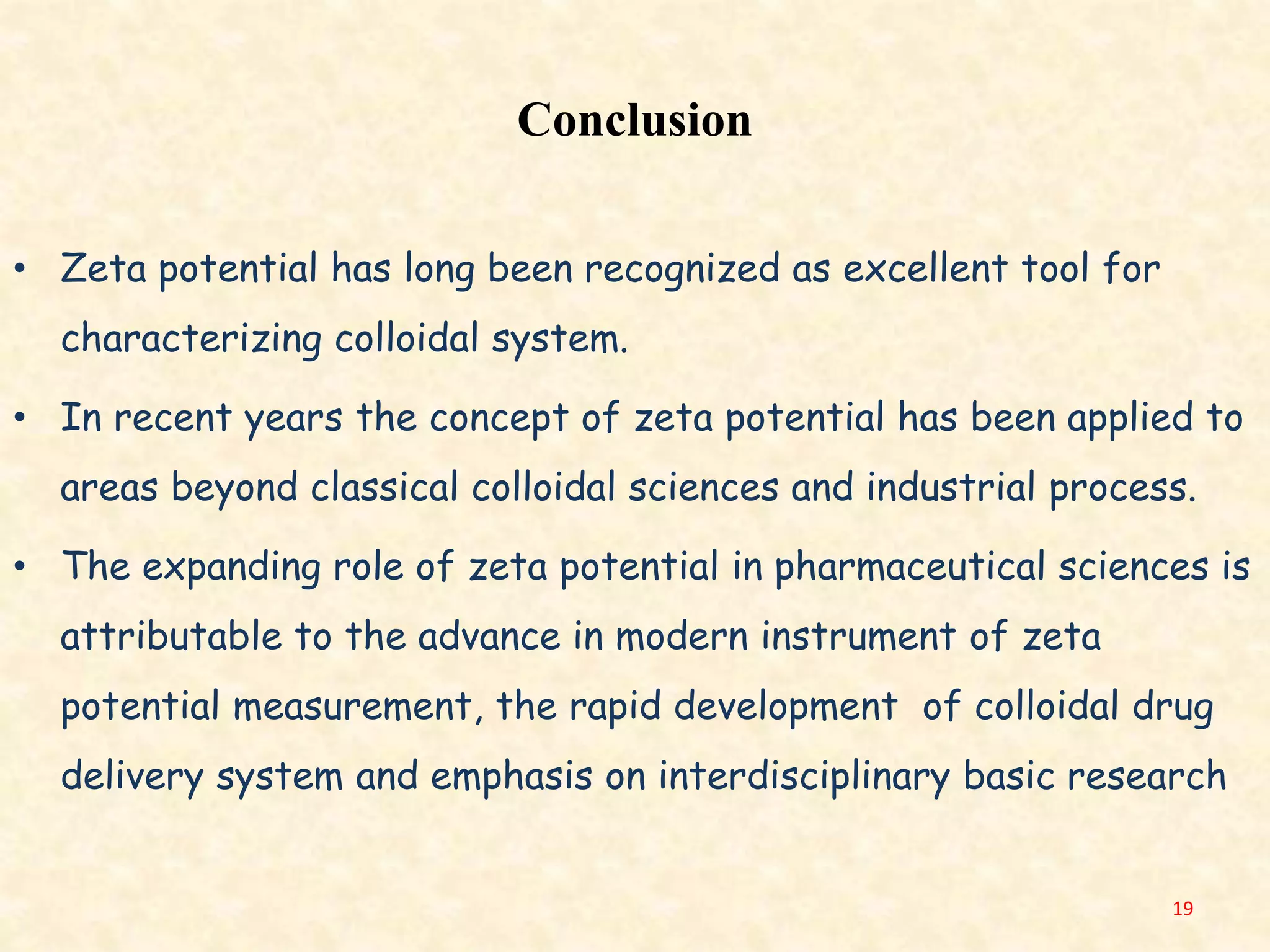 Conclusion
• Zeta potential has long been recognized as excellent tool for
characterizing colloidal system.
• In recent years the concept of zeta potential has been applied to
areas beyond classical colloidal sciences and industrial process.
• The expanding role of zeta potential in pharmaceutical sciences is
attributable to the advance in modern instrument of zeta
potential measurement, the rapid development of colloidal drug
delivery system and emphasis on interdisciplinary basic research
19
 