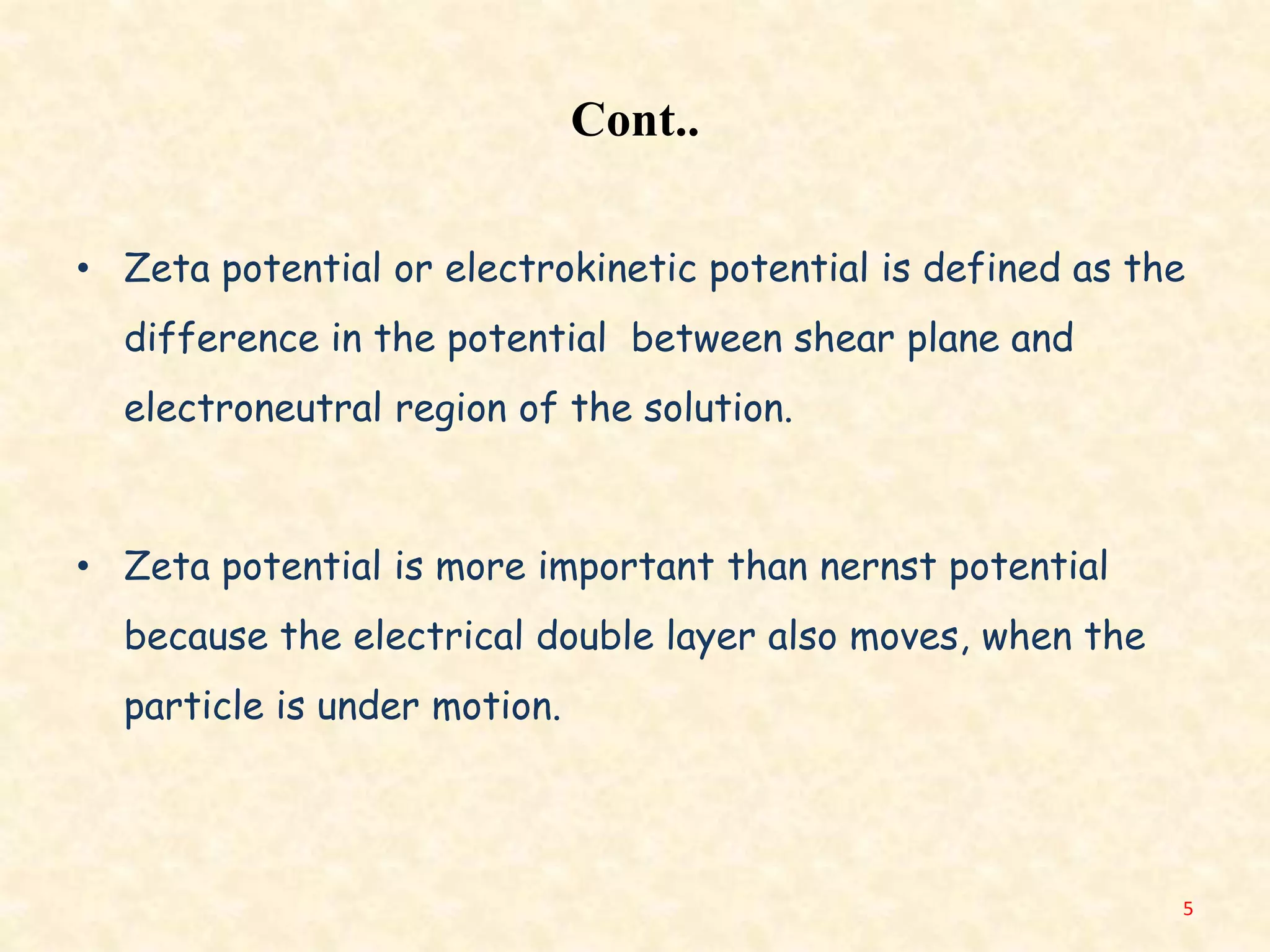 Cont..
• Zeta potential or electrokinetic potential is defined as the
difference in the potential between shear plane and
electroneutral region of the solution.
• Zeta potential is more important than nernst potential
because the electrical double layer also moves, when the
particle is under motion.
5
 