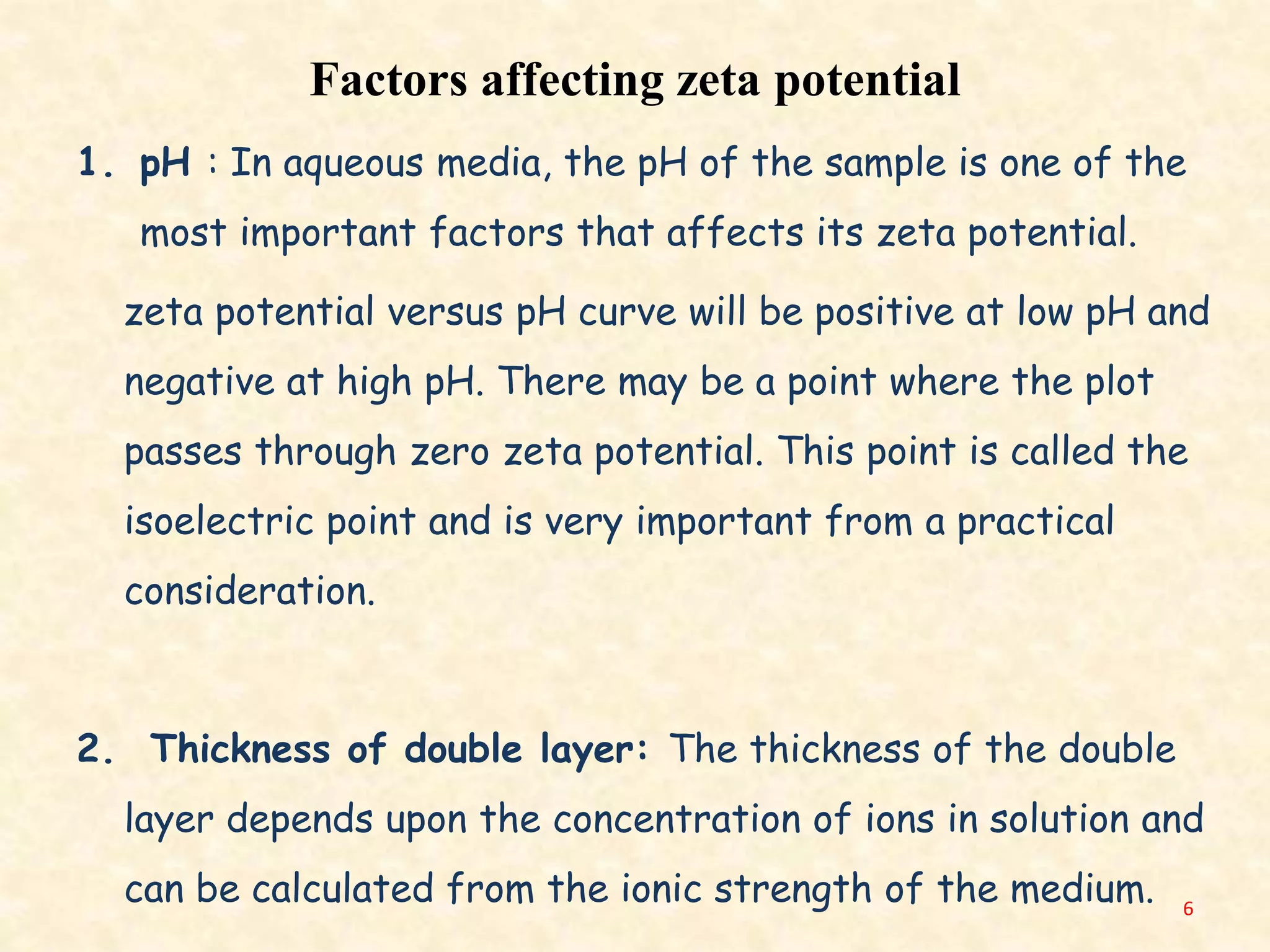 Factors affecting zeta potential
1. pH : In aqueous media, the pH of the sample is one of the
most important factors that affects its zeta potential.
zeta potential versus pH curve will be positive at low pH and
negative at high pH. There may be a point where the plot
passes through zero zeta potential. This point is called the
isoelectric point and is very important from a practical
consideration.
2. Thickness of double layer: The thickness of the double
layer depends upon the concentration of ions in solution and
can be calculated from the ionic strength of the medium. 6
 