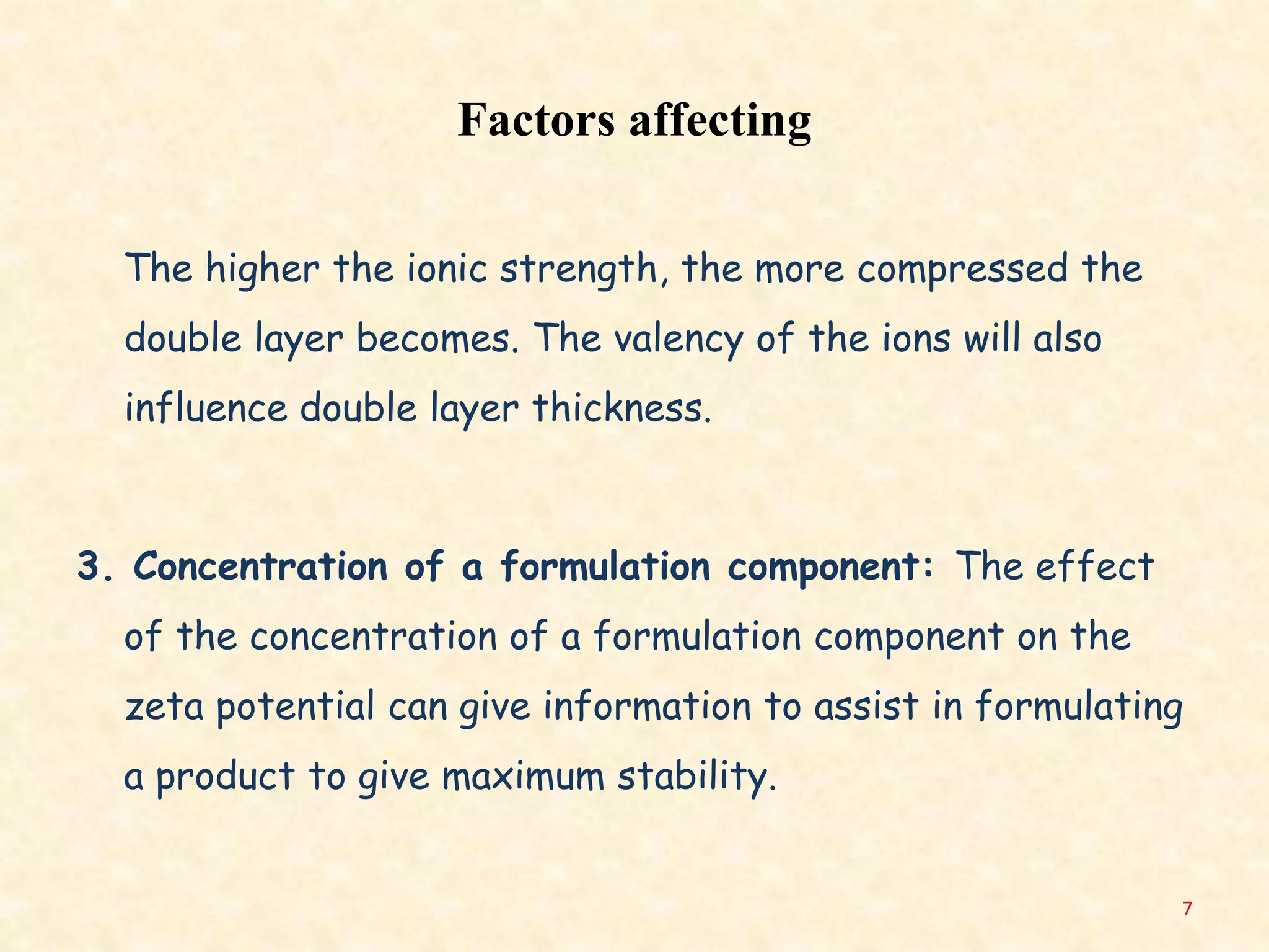 Factors affecting
The higher the ionic strength, the more compressed the
double layer becomes. The valency of the ions will also
influence double layer thickness.
3. Concentration of a formulation component: The effect
of the concentration of a formulation component on the
zeta potential can give information to assist in formulating
a product to give maximum stability.
7
 