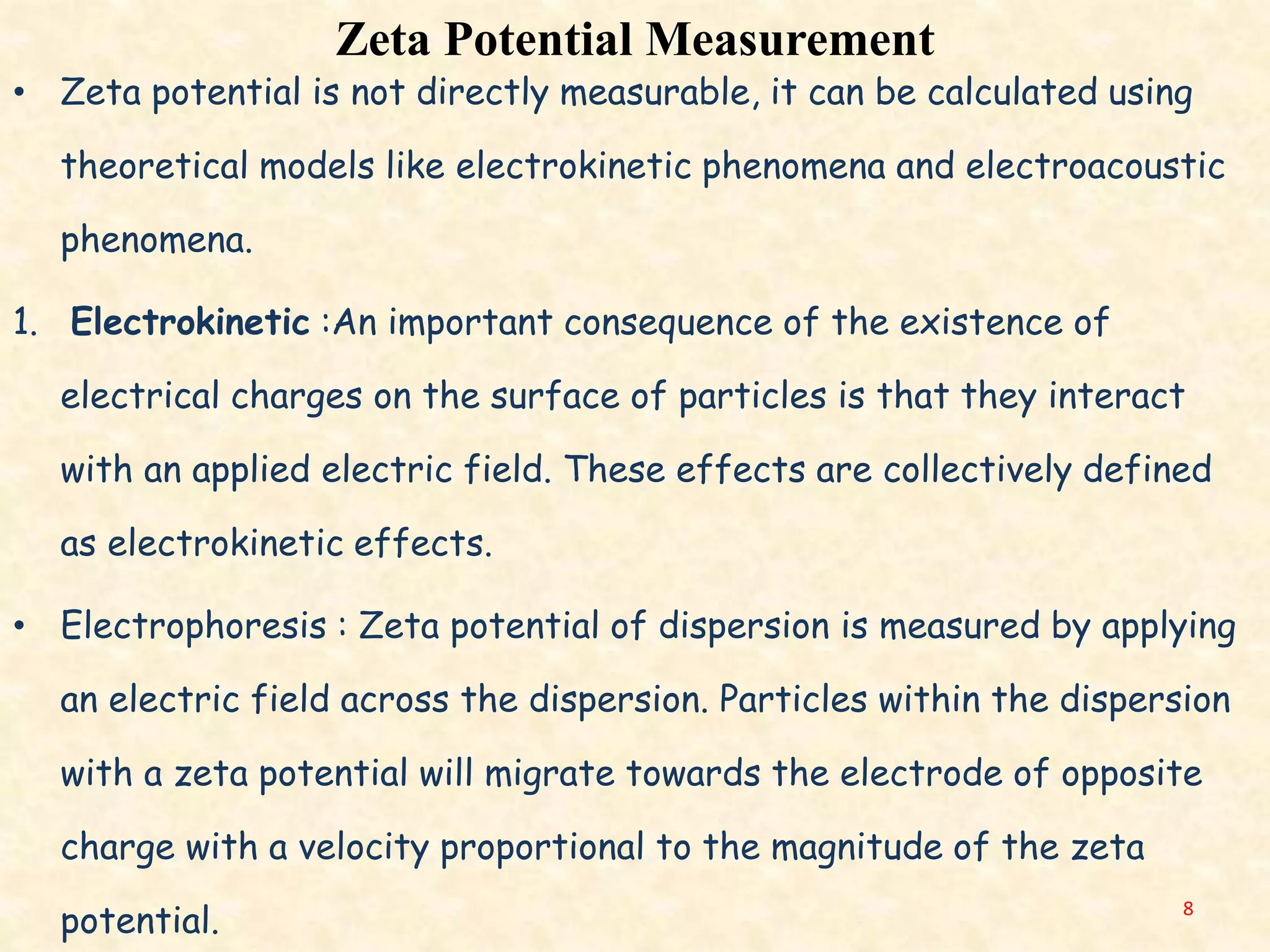 Zeta Potential Measurement
• Zeta potential is not directly measurable, it can be calculated using
theoretical models like electrokinetic phenomena and electroacoustic
phenomena.
1. Electrokinetic :An important consequence of the existence of
electrical charges on the surface of particles is that they interact
with an applied electric field. These effects are collectively defined
as electrokinetic effects.
• Electrophoresis : Zeta potential of dispersion is measured by applying
an electric field across the dispersion. Particles within the dispersion
with a zeta potential will migrate towards the electrode of opposite
charge with a velocity proportional to the magnitude of the zeta
potential. 8
 