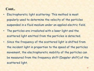Cont..
• Electrophoretic light scattering: This method is most
popularly used to determine the velocity of the particles
suspended in a fluid medium under an applied electric field.
• The particles are irradiated with a laser light and the
scattered light emitted from the particles is detected.
• Since the frequency of the scattered light is shifted from
the incident light in proportion to the speed of the particles
movement, the electrophoretic mobility of the particles can
be measured from the frequency shift (Doppler shift) of the
scattered light.
10
 