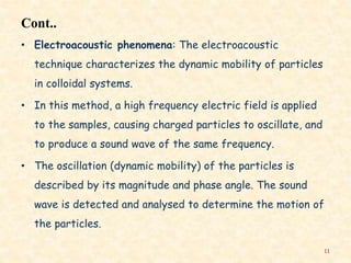 Cont..
• Electroacoustic phenomena: The electroacoustic
technique characterizes the dynamic mobility of particles
in colloidal systems.
• In this method, a high frequency electric field is applied
to the samples, causing charged particles to oscillate, and
to produce a sound wave of the same frequency.
• The oscillation (dynamic mobility) of the particles is
described by its magnitude and phase angle. The sound
wave is detected and analysed to determine the motion of
the particles.
11
 
