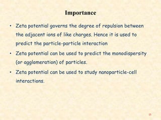 Importance
• Zeta potential governs the degree of repulsion between
the adjacent ions of like charges. Hence it is used to
predict the particle-particle interaction
• Zeta potential can be used to predict the monodispersity
(or agglomeration) of particles.
• Zeta potential can be used to study nanoparticle-cell
interactions.
15
 