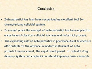 Conclusion
• Zeta potential has long been recognized as excellent tool for
characterizing colloidal system.
• In recent years the concept of zeta potential has been applied to
areas beyond classical colloidal sciences and industrial process.
• The expanding role of zeta potential in pharmaceutical sciences is
attributable to the advance in modern instrument of zeta
potential measurement, the rapid development of colloidal drug
delivery system and emphasis on interdisciplinary basic research
19
 