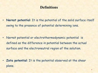 Definitions
• Nernst potential: It is the potential of the solid surface itself
owing to the presence of potential determining ions.
• Nernst potential or electrothermodynamic potential is
defined as the difference in potential between the actual
surface and the electroneutral region of the solution.
• Zeta potential: It is the potential observed at the shear
plane.
4
 