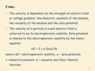 Cont..
• The velocity is dependent on the strength of electric field
or voltage gradient, the dielectric constant of the medium,
the viscosity of the medium and the zeta potential.
• The velocity of a particle in a unit electric field is
referred to as its electrophoretic mobility. Zeta potential
is related to the electrophoretic mobility by the Henry
equation
UE = 2 ε z f(κa)/3η
where UE = electrophoretic mobility, z = zeta potential,
ε =dielectricconstant, η = viscosity and f(κa) =Henry’s
function.
9
 