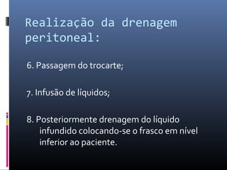 Realização da drenagem 
peritoneal: 
6. Passagem do trocarte; 
7. Infusão de líquidos; 
8. Posteriormente drenagem do líquido 
infundido colocando-se o frasco em nível 
inferior ao paciente. 
 