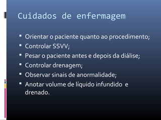 Cuidados de enfermagem 
 Orientar o paciente quanto ao procedimento; 
 Controlar SSVV; 
 Pesar o paciente antes e depois da diálise; 
 Controlar drenagem; 
 Observar sinais de anormalidade; 
 Anotar volume de líquido infundido e 
drenado. 
 